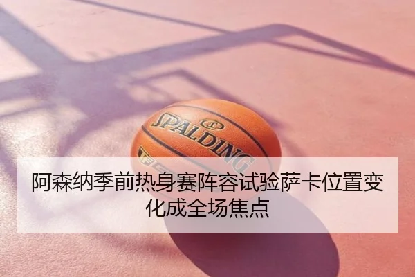 阿森纳季前热身赛阵容试验萨卡位置变化成全场焦点