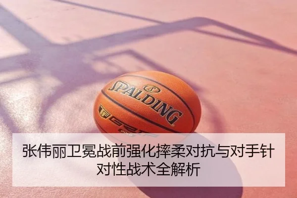 张伟丽卫冕战前强化摔柔对抗与对手针对性战术全解析