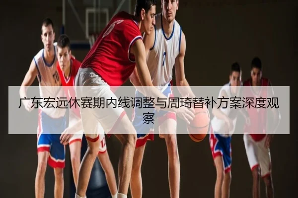 广东宏远休赛期内线调整与周琦替补方案深度观察