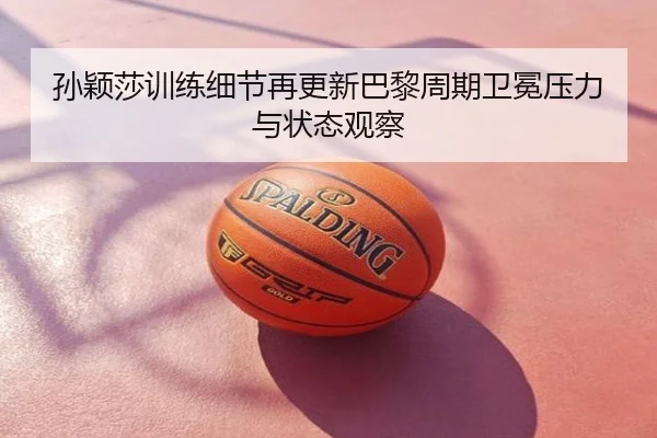 孙颖莎训练细节再更新巴黎周期卫冕压力与状态观察