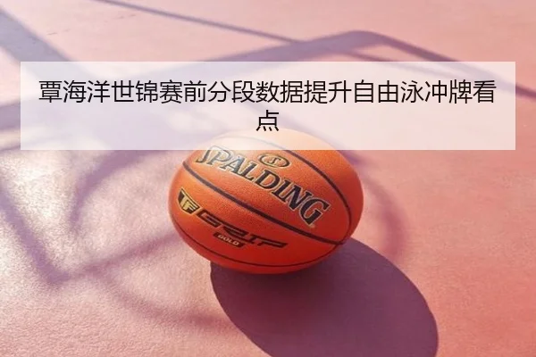 覃海洋世锦赛前分段数据提升自由泳冲牌看点