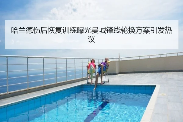 哈兰德伤后恢复训练曝光曼城锋线轮换方案引发热议