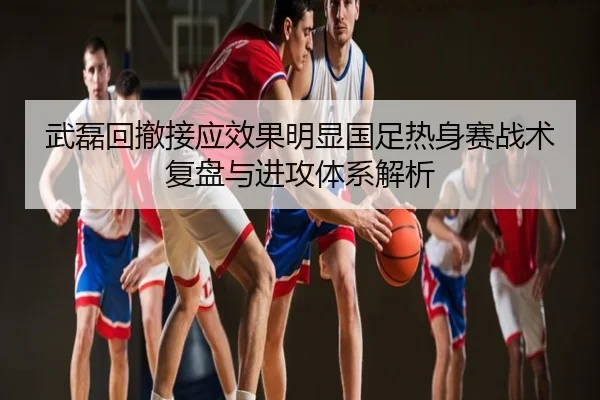 武磊回撤接应效果明显国足热身赛战术复盘与进攻体系解析