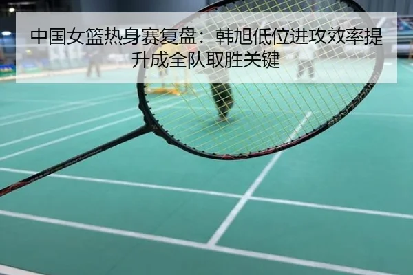 中国女篮热身赛复盘：韩旭低位进攻效率提升成全队取胜关键