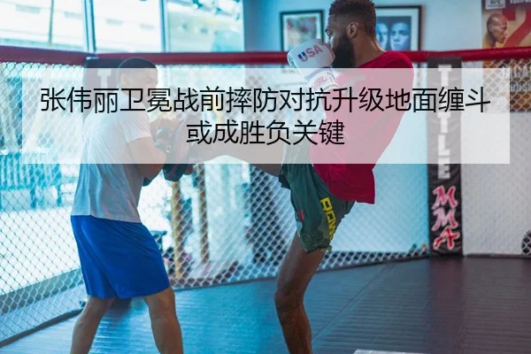 张伟丽卫冕战前摔防对抗升级地面缠斗或成胜负关键