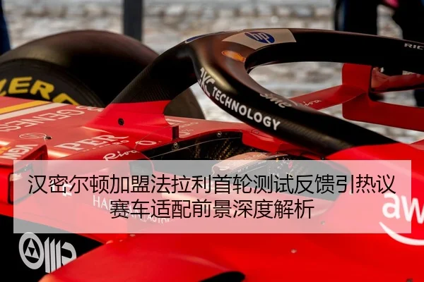 汉密尔顿加盟法拉利首轮测试反馈引热议赛车适配前景深度解析
