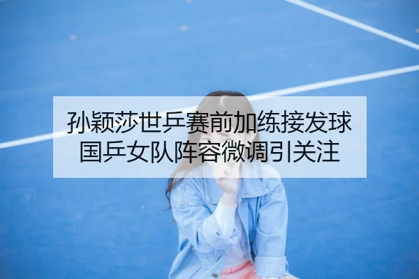 孙颖莎世乒赛前加练接发球 国乒女队阵容微调引关注