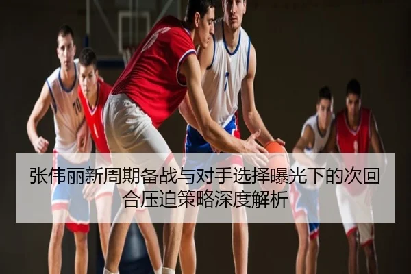 张伟丽新周期备战与对手选择曝光下的次回合压迫策略深度解析